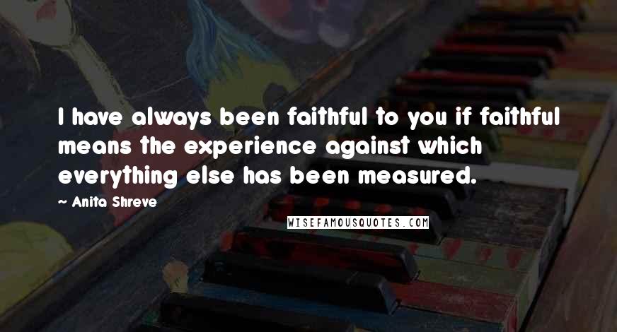 Anita Shreve Quotes: I have always been faithful to you if faithful means the experience against which everything else has been measured.