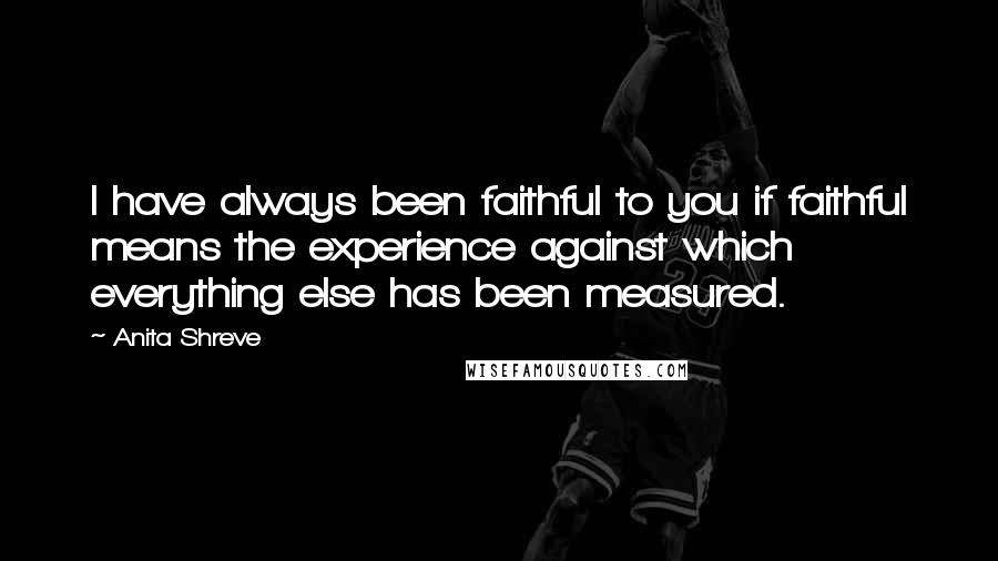 Anita Shreve Quotes: I have always been faithful to you if faithful means the experience against which everything else has been measured.