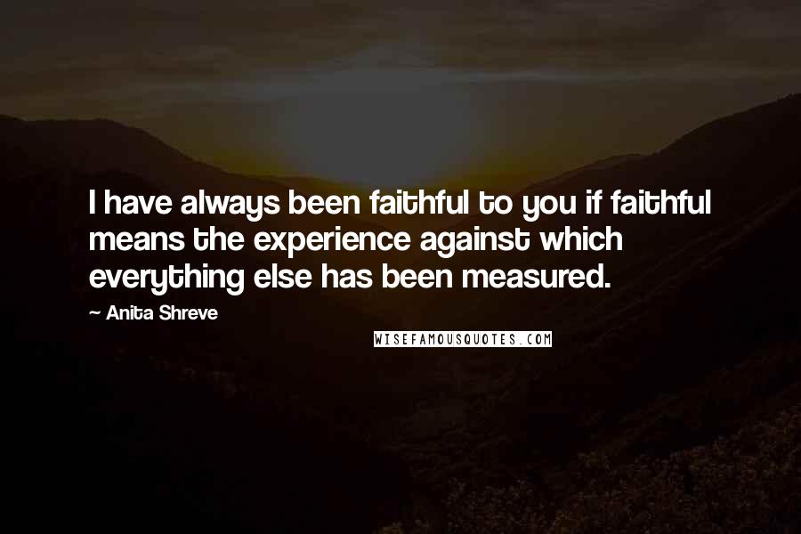 Anita Shreve Quotes: I have always been faithful to you if faithful means the experience against which everything else has been measured.