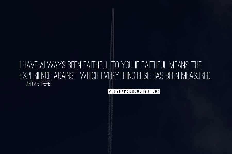 Anita Shreve Quotes: I have always been faithful to you if faithful means the experience against which everything else has been measured.