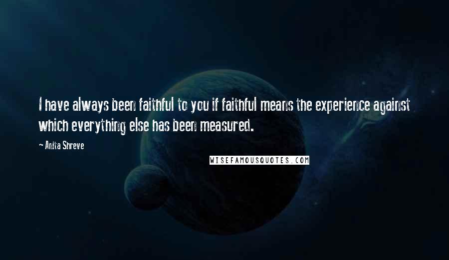 Anita Shreve Quotes: I have always been faithful to you if faithful means the experience against which everything else has been measured.