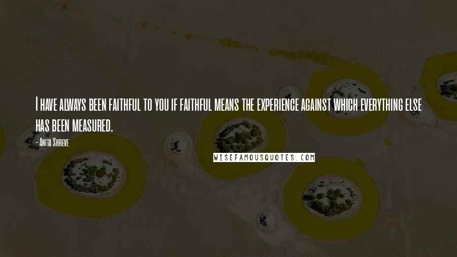 Anita Shreve Quotes: I have always been faithful to you if faithful means the experience against which everything else has been measured.