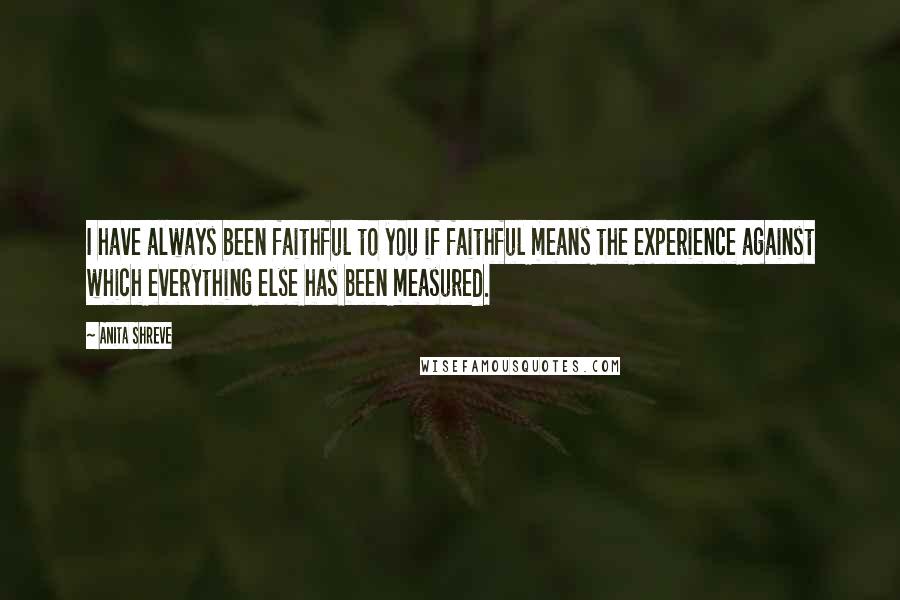 Anita Shreve Quotes: I have always been faithful to you if faithful means the experience against which everything else has been measured.