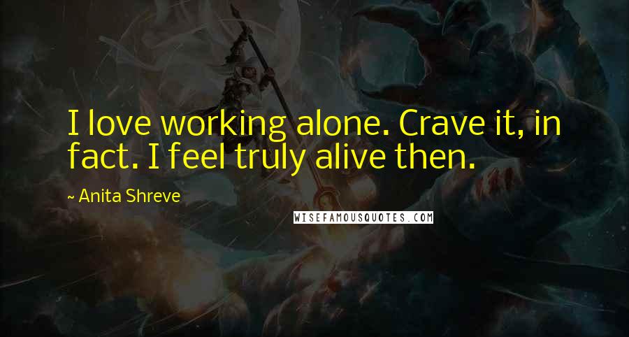 Anita Shreve Quotes: I love working alone. Crave it, in fact. I feel truly alive then.