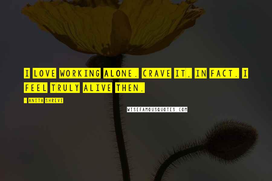Anita Shreve Quotes: I love working alone. Crave it, in fact. I feel truly alive then.