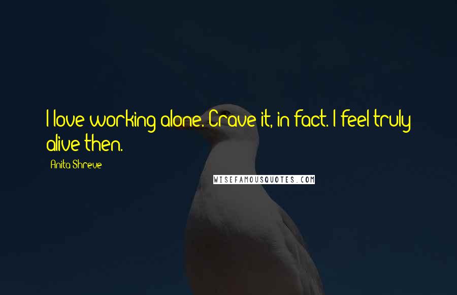 Anita Shreve Quotes: I love working alone. Crave it, in fact. I feel truly alive then.