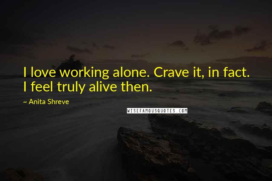 Anita Shreve Quotes: I love working alone. Crave it, in fact. I feel truly alive then.