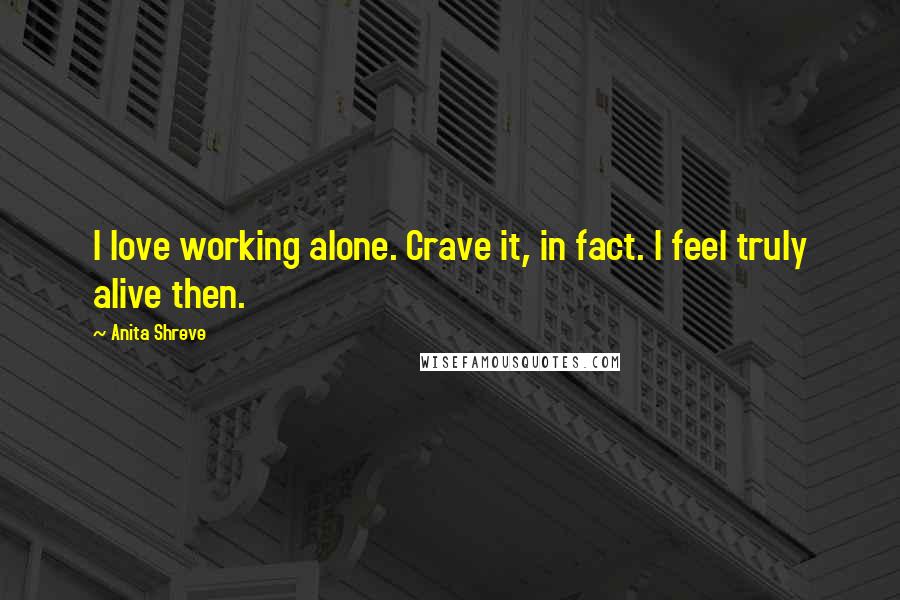 Anita Shreve Quotes: I love working alone. Crave it, in fact. I feel truly alive then.