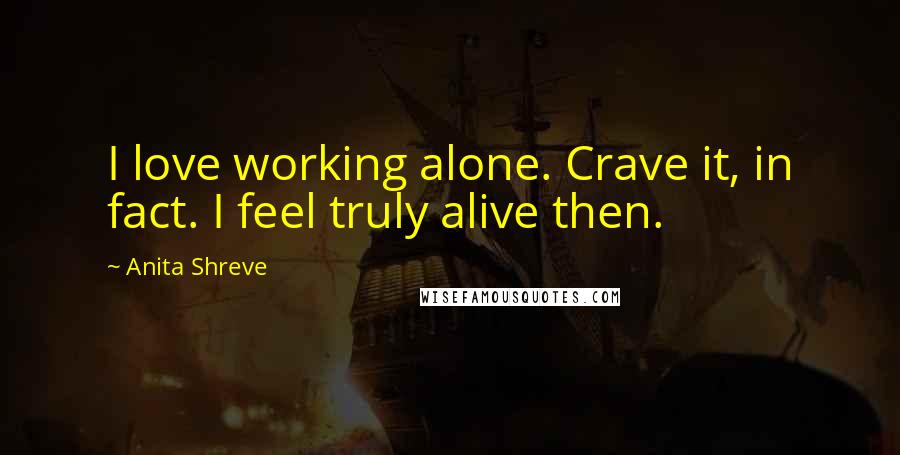 Anita Shreve Quotes: I love working alone. Crave it, in fact. I feel truly alive then.