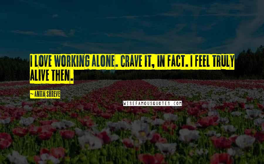 Anita Shreve Quotes: I love working alone. Crave it, in fact. I feel truly alive then.