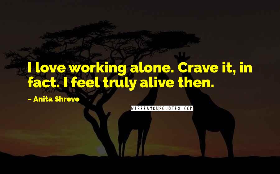 Anita Shreve Quotes: I love working alone. Crave it, in fact. I feel truly alive then.