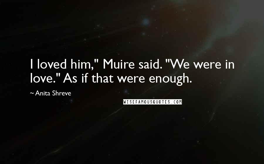 Anita Shreve Quotes: I loved him," Muire said. "We were in love." As if that were enough.