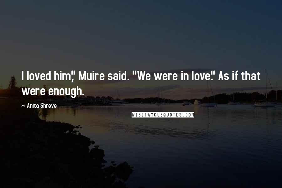 Anita Shreve Quotes: I loved him," Muire said. "We were in love." As if that were enough.