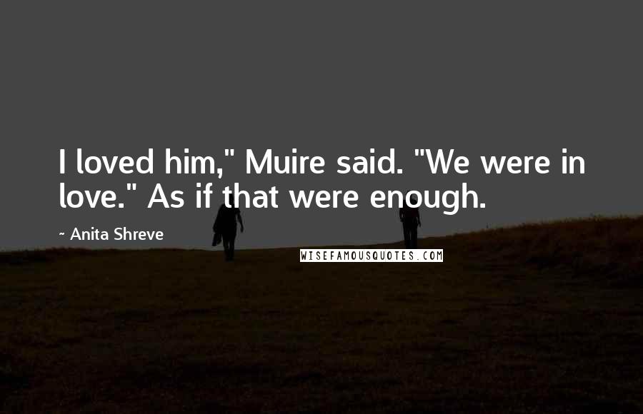 Anita Shreve Quotes: I loved him," Muire said. "We were in love." As if that were enough.