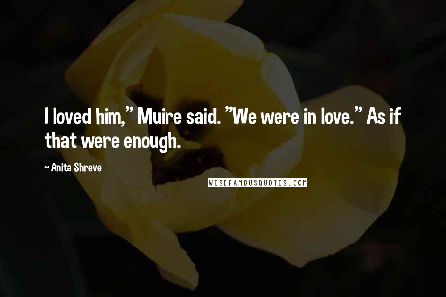 Anita Shreve Quotes: I loved him," Muire said. "We were in love." As if that were enough.