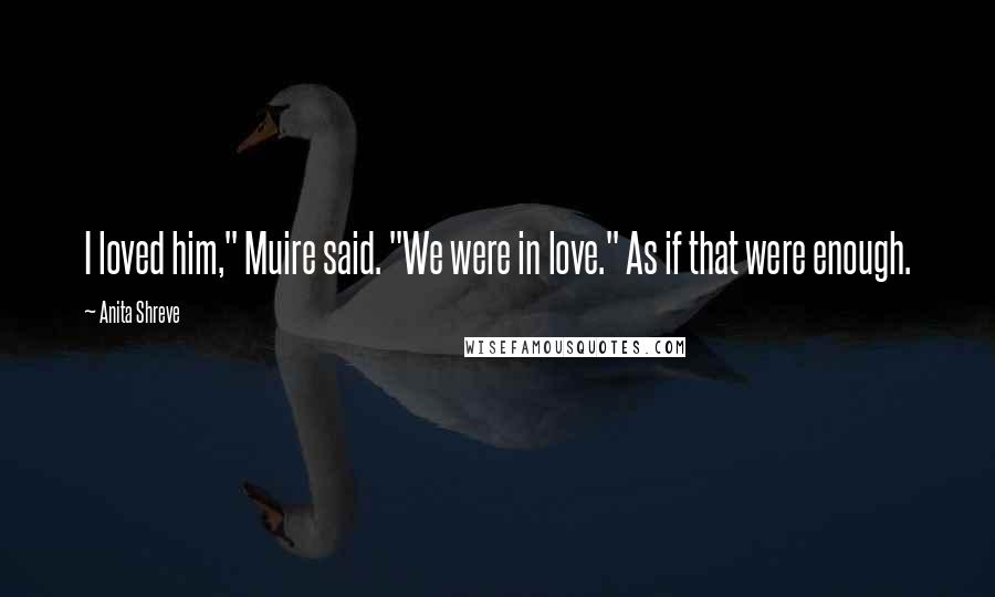 Anita Shreve Quotes: I loved him," Muire said. "We were in love." As if that were enough.