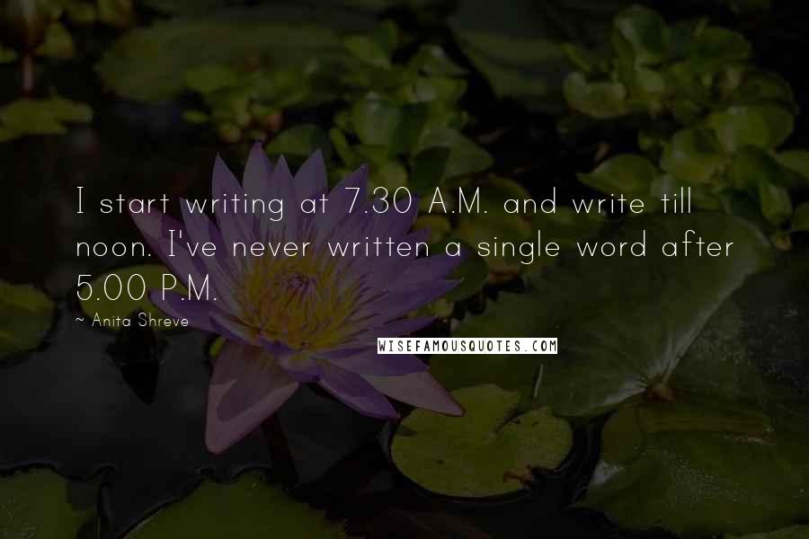 Anita Shreve Quotes: I start writing at 7.30 A.M. and write till noon. I've never written a single word after 5.00 P.M.
