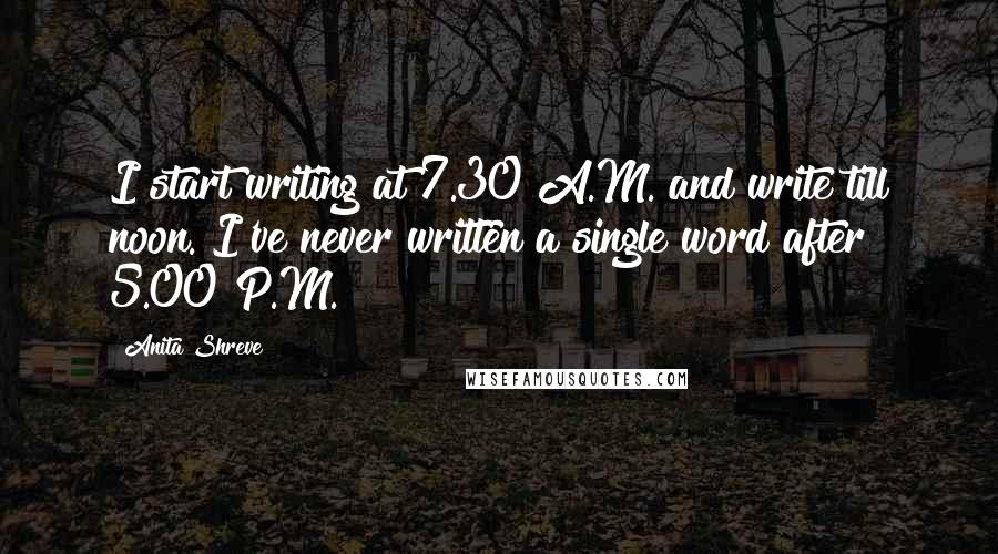 Anita Shreve Quotes: I start writing at 7.30 A.M. and write till noon. I've never written a single word after 5.00 P.M.