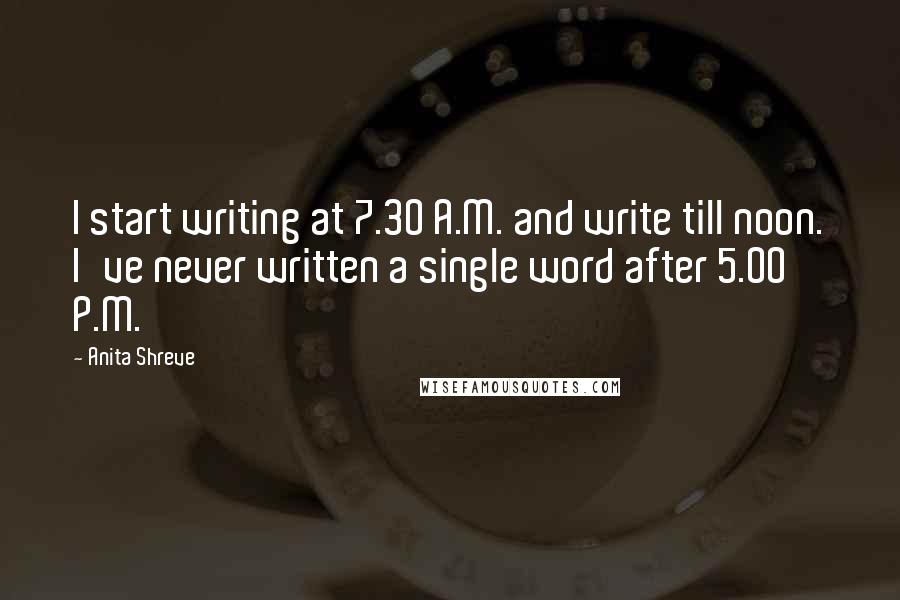 Anita Shreve Quotes: I start writing at 7.30 A.M. and write till noon. I've never written a single word after 5.00 P.M.