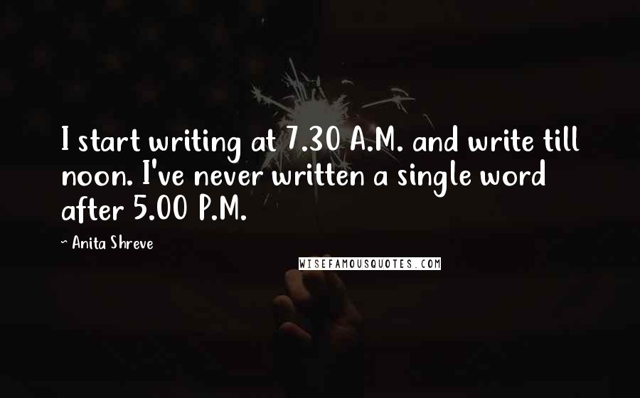 Anita Shreve Quotes: I start writing at 7.30 A.M. and write till noon. I've never written a single word after 5.00 P.M.