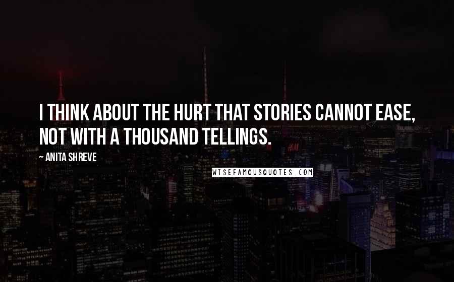 Anita Shreve Quotes: I think about the hurt that stories cannot ease, not with a thousand tellings.