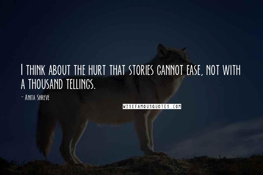 Anita Shreve Quotes: I think about the hurt that stories cannot ease, not with a thousand tellings.