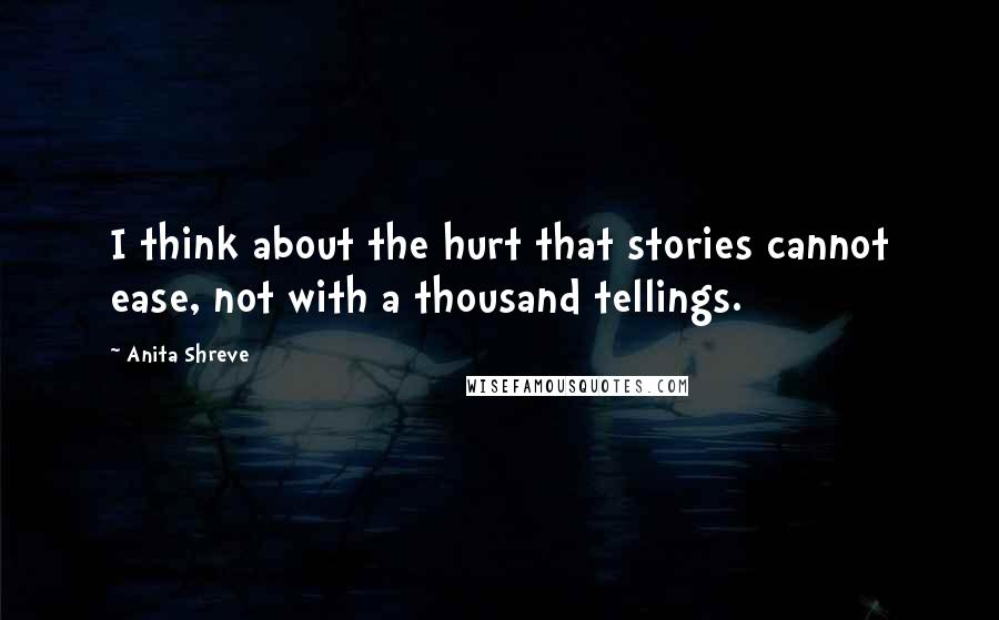 Anita Shreve Quotes: I think about the hurt that stories cannot ease, not with a thousand tellings.