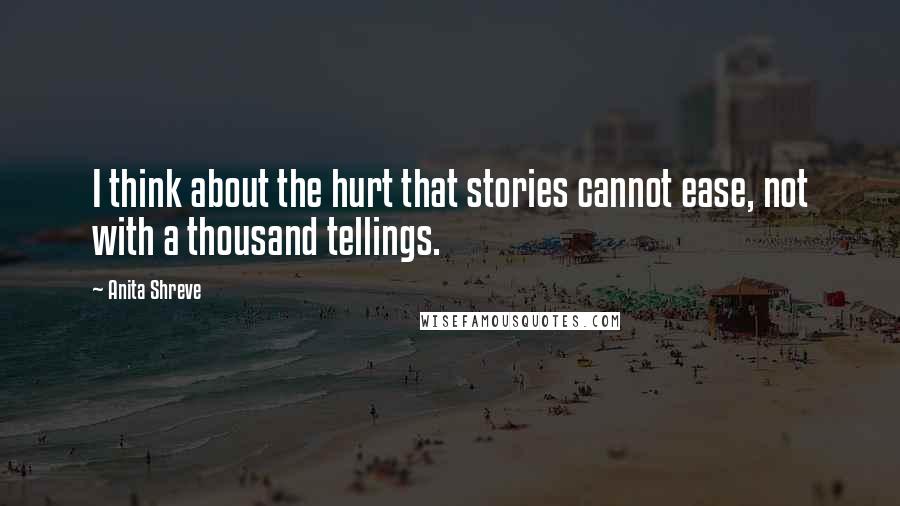 Anita Shreve Quotes: I think about the hurt that stories cannot ease, not with a thousand tellings.