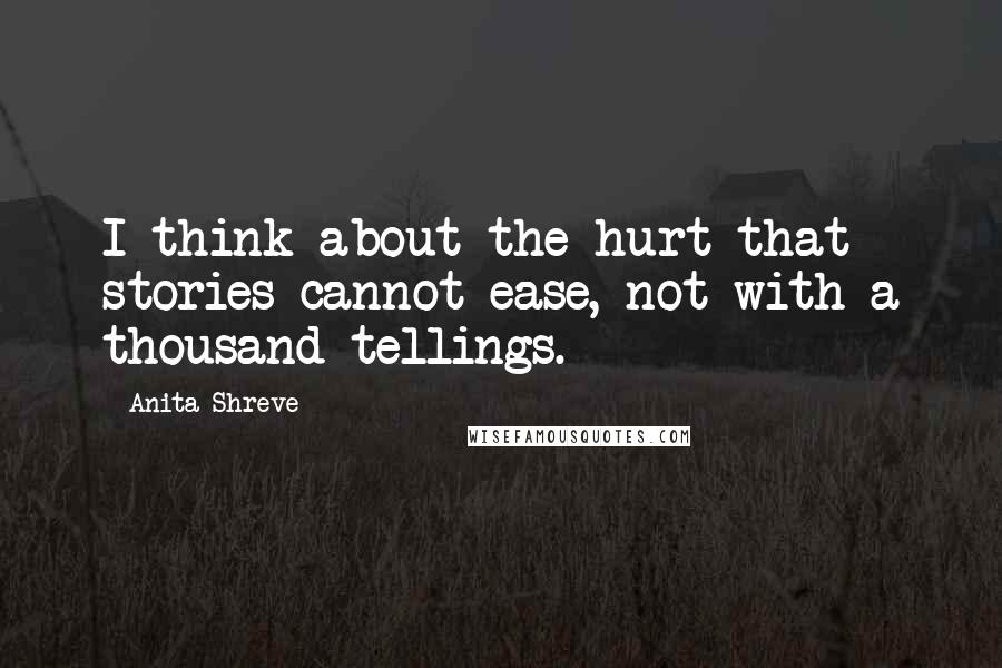 Anita Shreve Quotes: I think about the hurt that stories cannot ease, not with a thousand tellings.