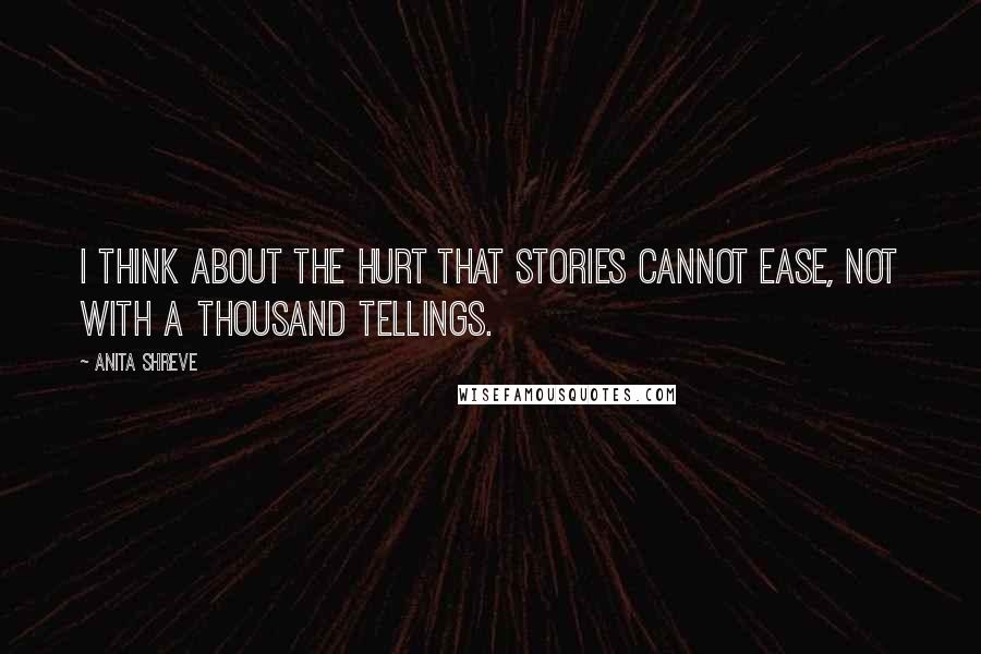 Anita Shreve Quotes: I think about the hurt that stories cannot ease, not with a thousand tellings.