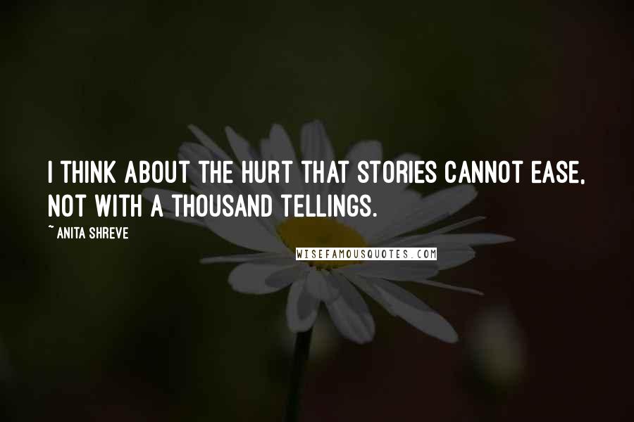 Anita Shreve Quotes: I think about the hurt that stories cannot ease, not with a thousand tellings.