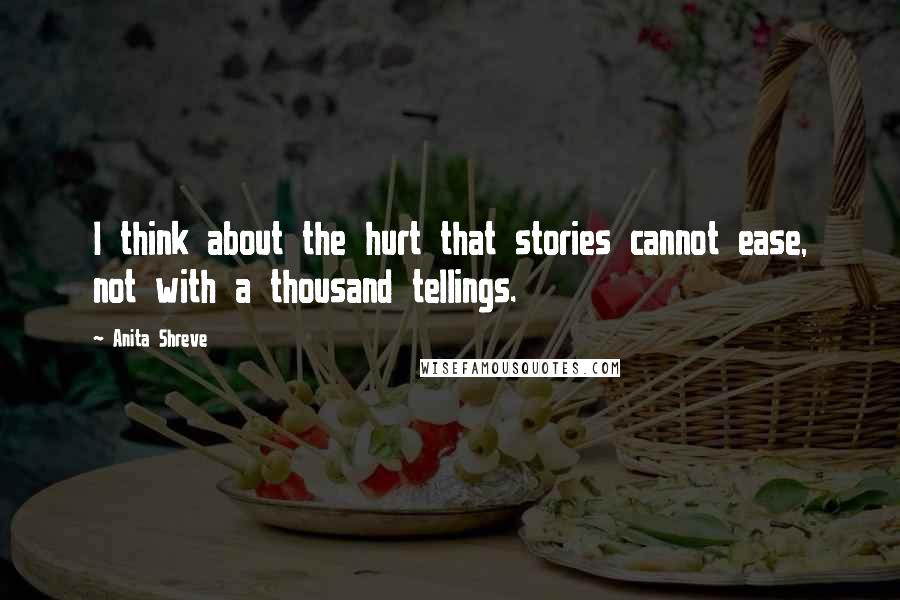 Anita Shreve Quotes: I think about the hurt that stories cannot ease, not with a thousand tellings.