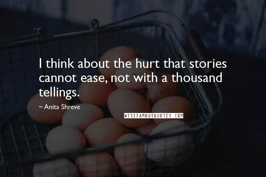 Anita Shreve Quotes: I think about the hurt that stories cannot ease, not with a thousand tellings.