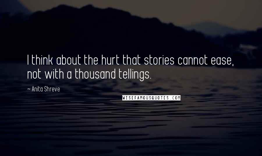 Anita Shreve Quotes: I think about the hurt that stories cannot ease, not with a thousand tellings.