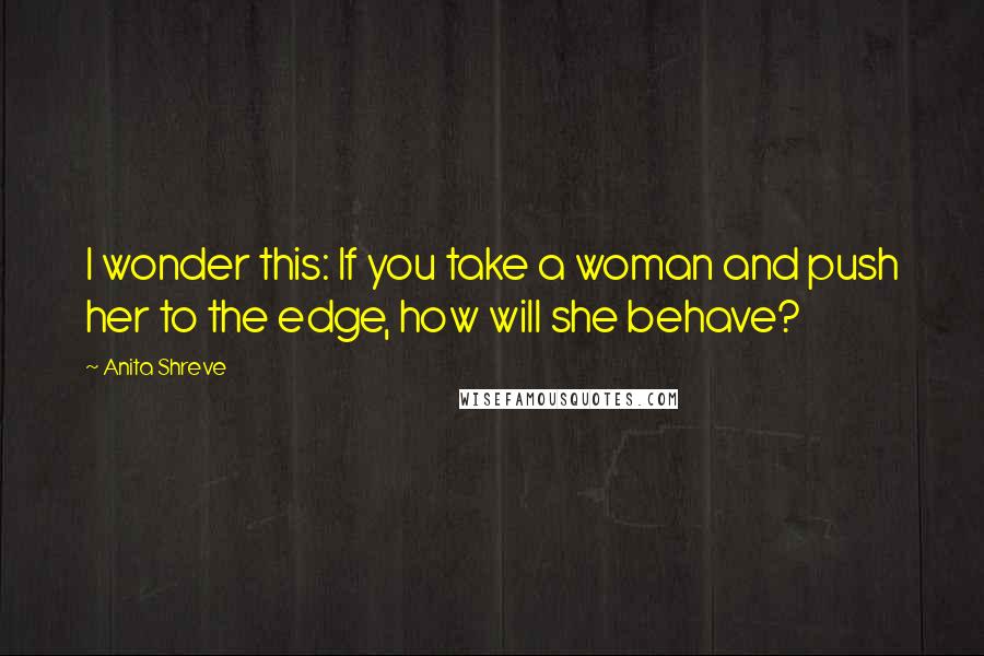Anita Shreve Quotes: I wonder this: If you take a woman and push her to the edge, how will she behave?