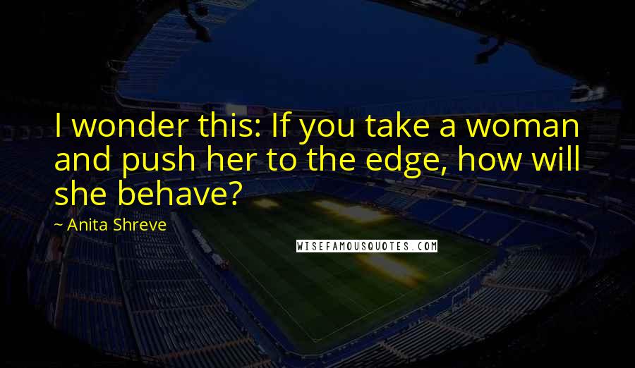 Anita Shreve Quotes: I wonder this: If you take a woman and push her to the edge, how will she behave?