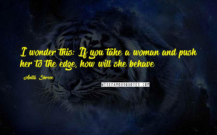 Anita Shreve Quotes: I wonder this: If you take a woman and push her to the edge, how will she behave?