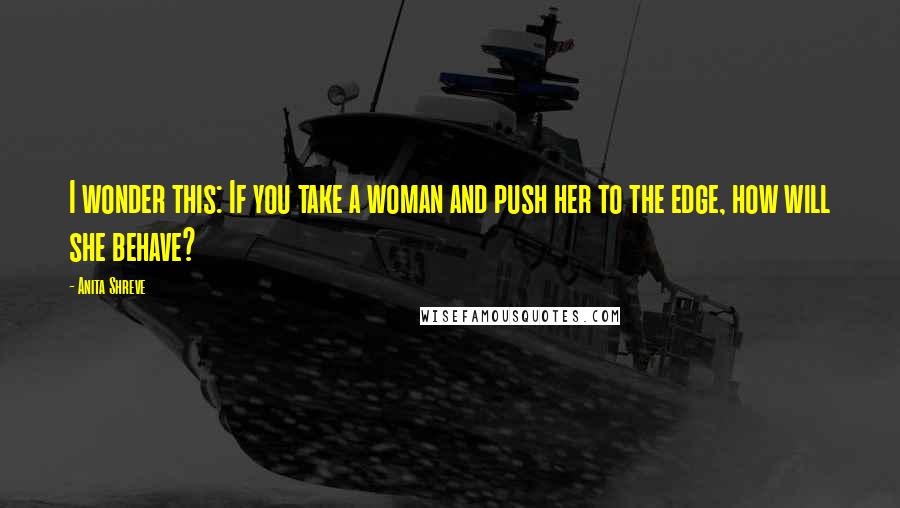 Anita Shreve Quotes: I wonder this: If you take a woman and push her to the edge, how will she behave?