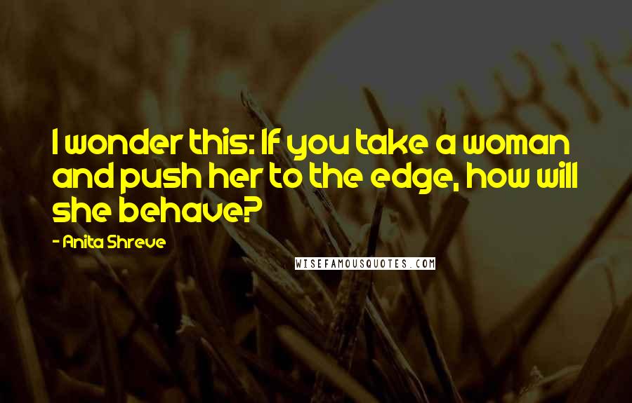 Anita Shreve Quotes: I wonder this: If you take a woman and push her to the edge, how will she behave?