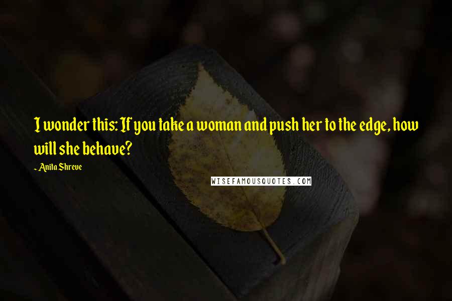 Anita Shreve Quotes: I wonder this: If you take a woman and push her to the edge, how will she behave?