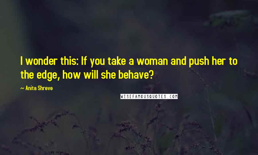 Anita Shreve Quotes: I wonder this: If you take a woman and push her to the edge, how will she behave?