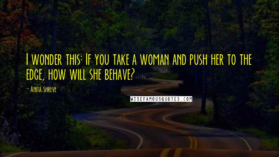 Anita Shreve Quotes: I wonder this: If you take a woman and push her to the edge, how will she behave?