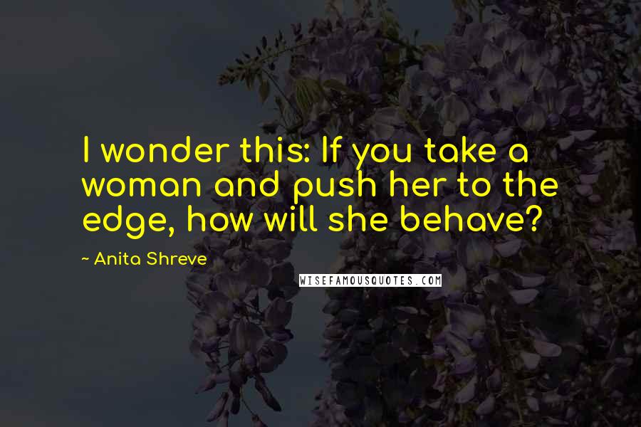 Anita Shreve Quotes: I wonder this: If you take a woman and push her to the edge, how will she behave?