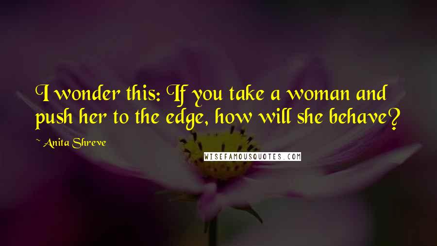 Anita Shreve Quotes: I wonder this: If you take a woman and push her to the edge, how will she behave?