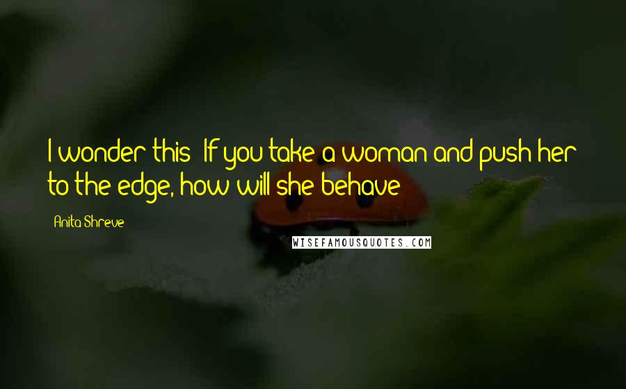 Anita Shreve Quotes: I wonder this: If you take a woman and push her to the edge, how will she behave?