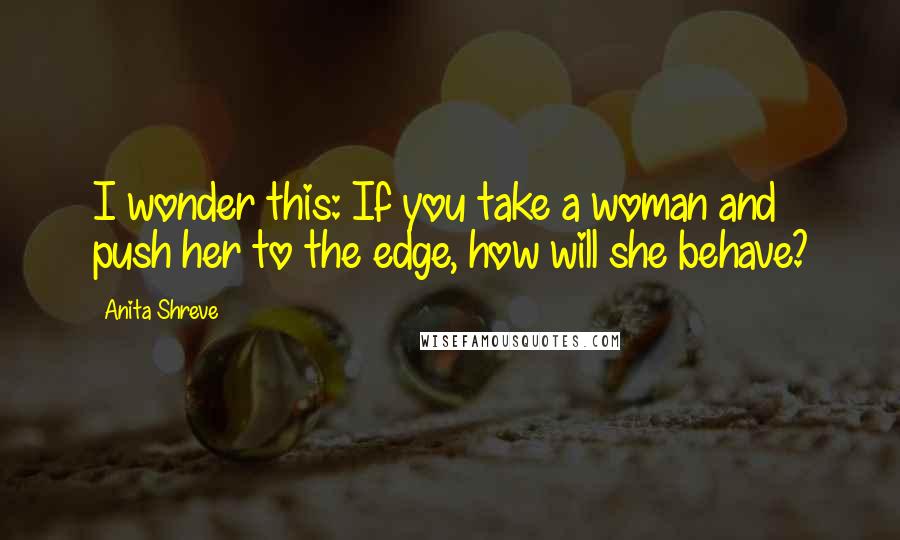 Anita Shreve Quotes: I wonder this: If you take a woman and push her to the edge, how will she behave?