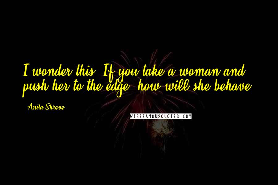 Anita Shreve Quotes: I wonder this: If you take a woman and push her to the edge, how will she behave?