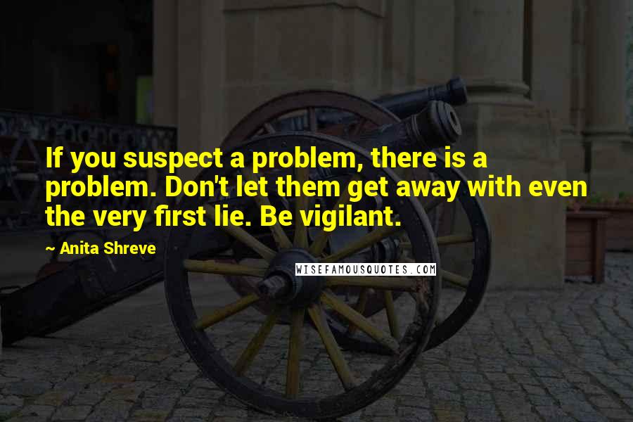 Anita Shreve Quotes: If you suspect a problem, there is a problem. Don't let them get away with even the very first lie. Be vigilant.