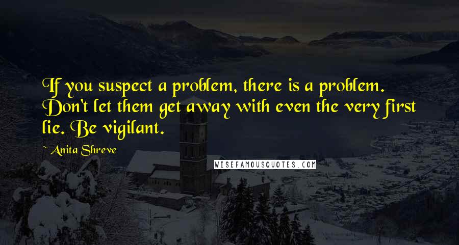 Anita Shreve Quotes: If you suspect a problem, there is a problem. Don't let them get away with even the very first lie. Be vigilant.