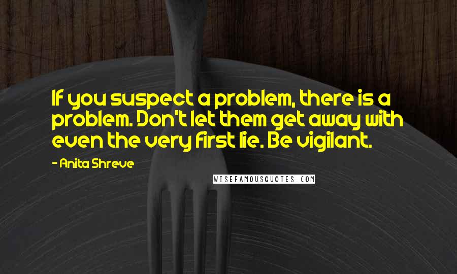 Anita Shreve Quotes: If you suspect a problem, there is a problem. Don't let them get away with even the very first lie. Be vigilant.